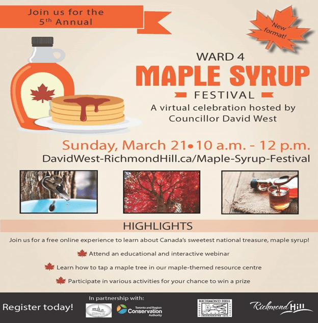 Join us for the 5th Annual Ward 4 Maple Syrup Festival, a virtual celebration hosted by Councillor David West. Sunday, March 21, 2021 10 am to 12 pm. http://DavidWest-Richmondhill.ca/Maple-syrup-festival Highlights: Join us for a free online experience to learn about Canada's sweetest national treasure, maple syrup! Attend an educational and interactive webinar. Learn how to tap a maple tree in our maple-themed resource centre. Participate in various activities for your chance to win a prize. Register today! In partnership with Richmond Hill Historical Society, Toronto and Region Conservation Authority, City of Richmond Hill.