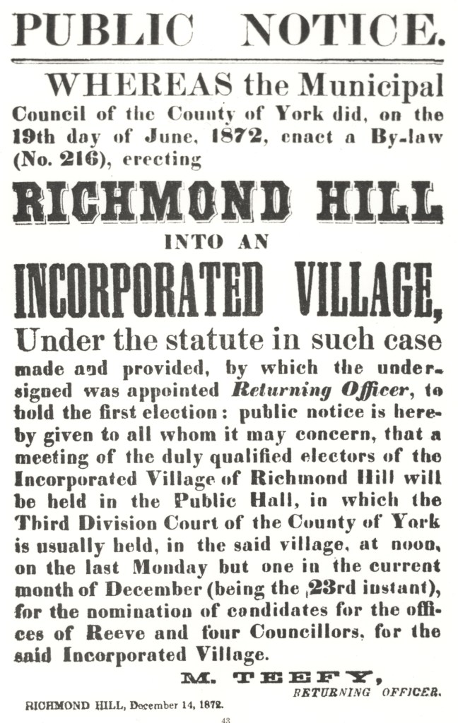 Public Notice. Whereas the Municipal Council of the County of York did, on the 19th day of June, 1872, enact a By-law (Number 2016), erecting Richmond Hill into an incorporated village, under the statute in such case mad and provided, by which the undersigned was appointed Returning Officer, to hold the first election: public notice here-by given to all whom it may concern, that a meeting of the duly qualified electors of the Incorporated Village of RIchmond Hill will be held in the Public Hall, in which the Third Division Court of the County of York is usually held, in the said village, at noon, on the last Monday but one in the current month of December (being the 23rd instant), for the nomination of candidates for the offices of Reeve and four Councillors, for the said Incorporated Village. M. Teefy, Returning Officer, Richmond Hill, December 14, 1872
