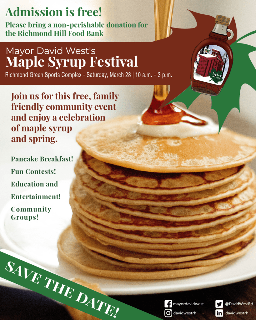 Mayor David West's Maple Syrup Festival Poster, Richmond Green Sports Complex, Saturday, March 28, 2026, 10 am to 3 pm
Admission is free! Please bring a non-perishable donation for the Richmond Hill Food Bank.
Join us for this free, family friendly community event and enjoy a celebration of maple syrup and spring.
Pancake breakfast, fun contests, education and entertainment, community groups.